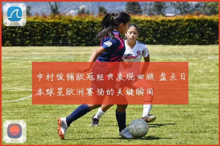 中村俊辅欧冠经典表现回顾 盘点日本球星欧洲赛场的关键瞬间