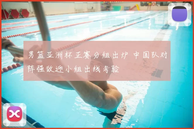 男篮亚洲杯正赛分组出炉 中国队对阵强敌迎小组出线考验