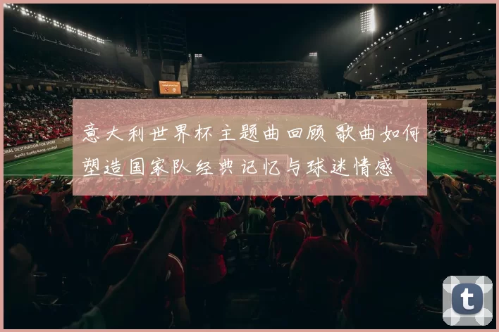 意大利世界杯主题曲回顾 歌曲如何塑造国家队经典记忆与球迷情感