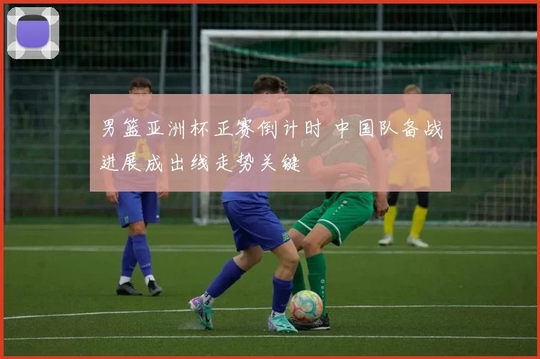 男篮亚洲杯正赛倒计时 中国队备战进展成出线走势关键