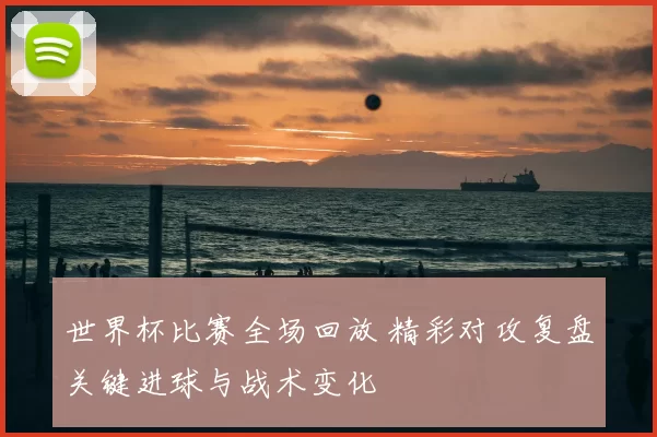 世界杯比赛全场回放 精彩对攻复盘关键进球与战术变化