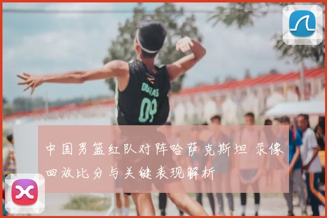 中国男篮红队对阵哈萨克斯坦 录像回放比分与关键表现解析
