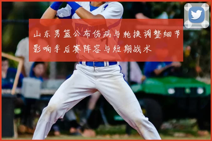 山东男篮公布伤病与轮换调整细节影响季后赛阵容与短期战术