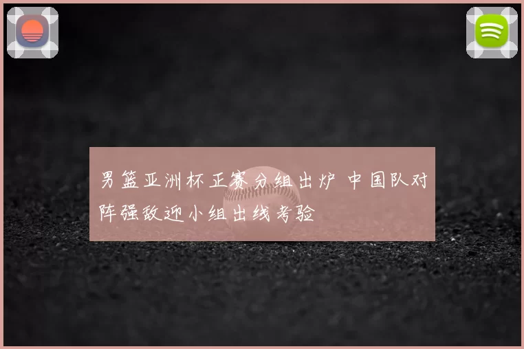 男篮亚洲杯正赛分组出炉 中国队对阵强敌迎小组出线考验