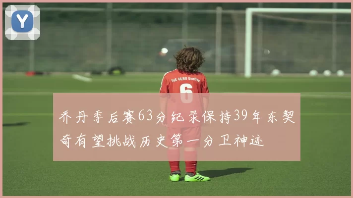 乔丹季后赛63分纪录保持39年东契奇有望挑战历史第一分卫神迹