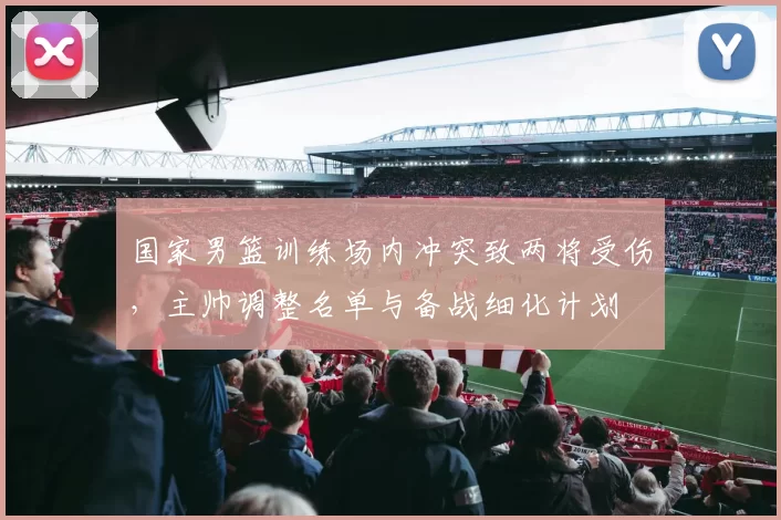 国家男篮训练场内冲突致两将受伤，主帅调整名单与备战细化计划